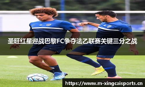圣旺红星迎战巴黎FC争夺法乙联赛关键三分之战